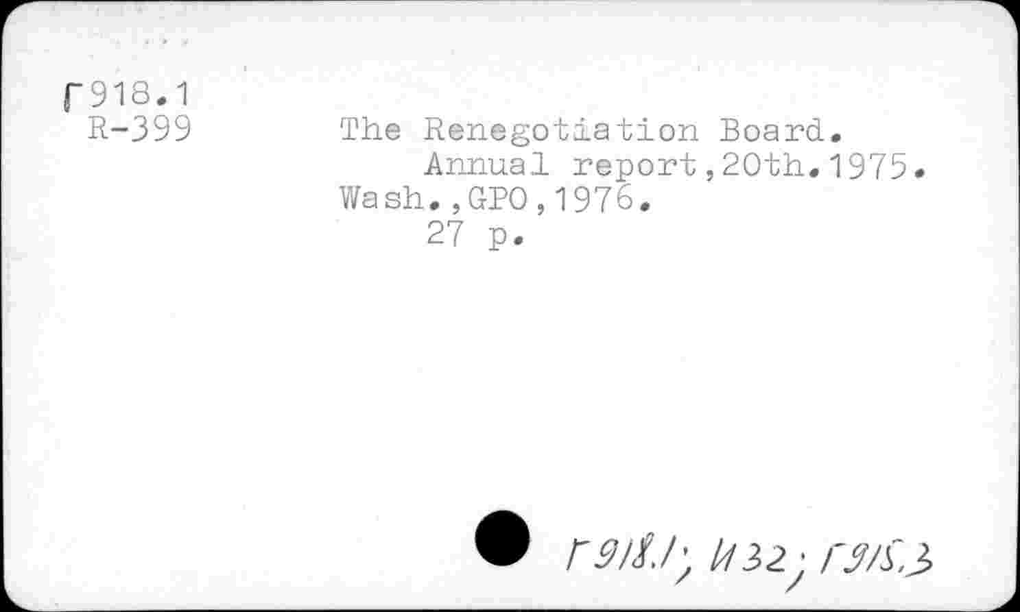 ﻿|-918.1
R-399
The Renegotiation Board.
Annual report ,20th.1975.
Wash.,GPO,1976.
27 p.
® fM/; //32; /'M3